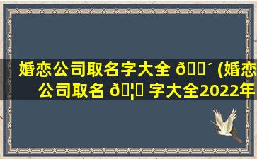 婚恋公司取名字大全 🐴 (婚恋公司取名 🦁 字大全2022年)